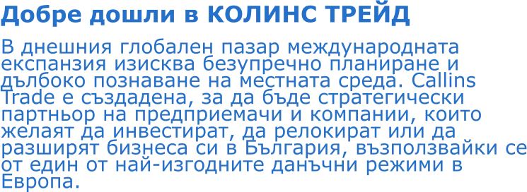 Добре дошли в КОЛИНС ТРЕЙД В днешния глобален пазар международната експанзия изисква безупречно планиране и дълбоко познаване на местната среда. Callins Trade е създадена, за да бъде стратегически партньор на предприемачи и компании, които желаят да инвестират, да релокират или да разширят бизнеса си в България, възползвайки се от един от най-изгодните данъчни режими в Европа.